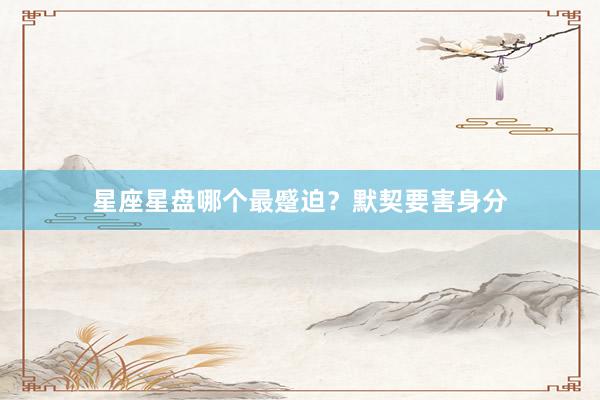 星座星盘哪个最蹙迫？默契要害身分