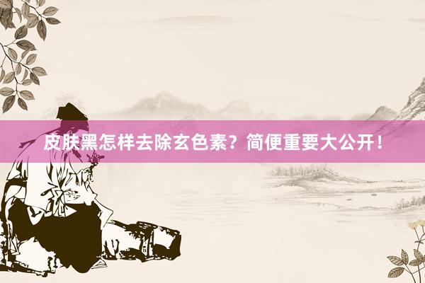 皮肤黑怎样去除玄色素？简便重要大公开！