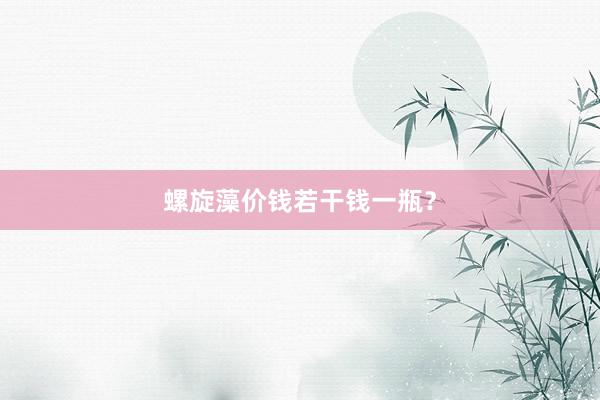 螺旋藻价钱若干钱一瓶?